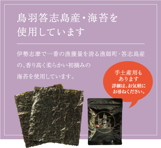 鳥羽答志島産・海苔を使用しています。
伊勢志摩で一番の漁獲量を誇る漁師町・答志島産の、香り高く柔らかい初摘みの海苔を使用しています。
手土産用もあります。詳細は、お気軽にお尋ねください。