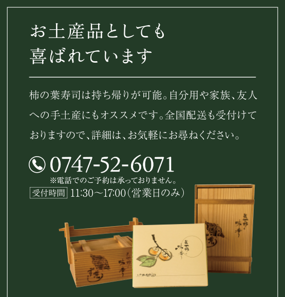 お土産品としても喜ばれています。
柿の葉寿司は持ち帰りが可能。自分用や家族、友人への手土産にもオススメです。全国配送も受付けておりますので、詳細は、お気軽にお尋ねください。
（電話）0747-52-6071
受付時間・11:30～18:30（営業日のみ）