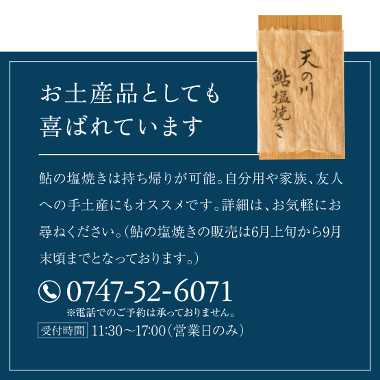 お土産品としても喜ばれています。
鮎の塩焼きは持ち帰りが可能。自分用や家族、友人への手土産にもオススメです。詳細は、お気軽にお尋ねください。（鮎の塩焼きの販売は6月上旬から9月末頃までとなっております。）
（電話）0747-52-6071
受付時間・11:30～18:30（営業日のみ）